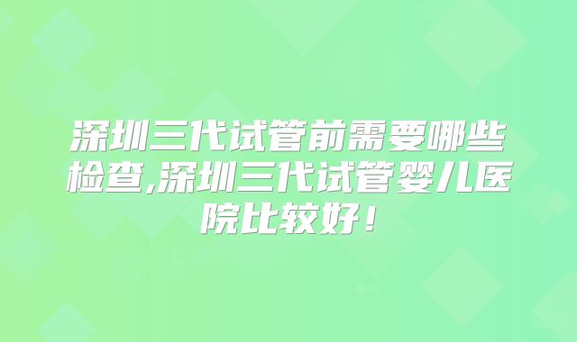 深圳三代试管前需要哪些检查,深圳三代试管婴儿医院比较好!