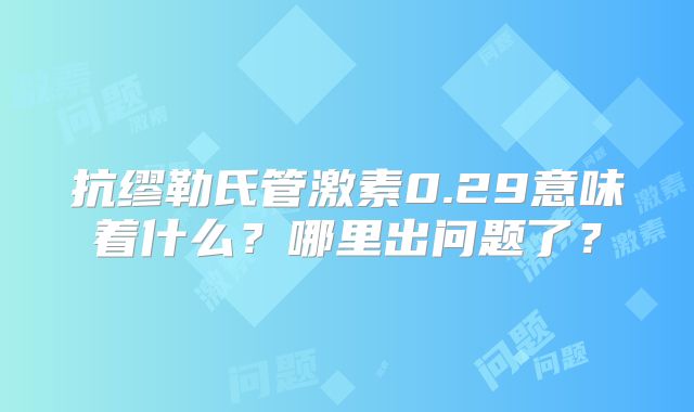 抗缪勒氏管激素0.29意味着什么？哪里出问题了？