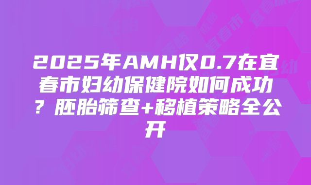 2025年AMH仅0.7在宜春市妇幼保健院如何成功?胚胎筛查+移植策略全公开