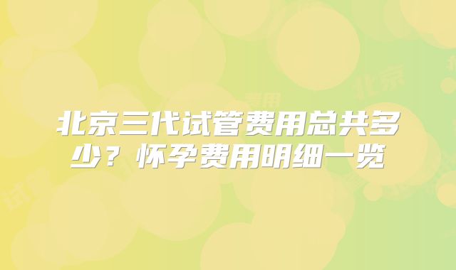 北京三代试管费用总共多少？怀孕费用明细一览