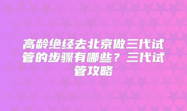 高龄绝经去北京做三代试管的步骤有哪些？三代试管攻略