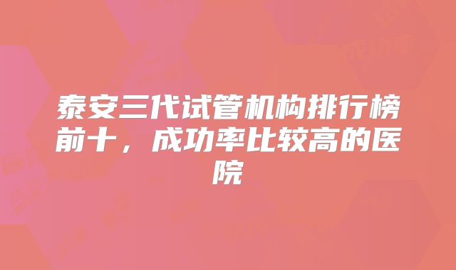 泰安三代试管机构排行榜前十，成功率比较高的医院