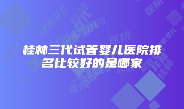 桂林三代试管婴儿医院排名比较好的是哪家