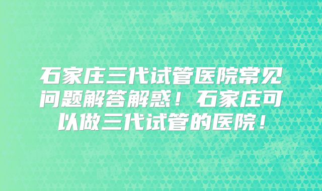 石家庄三代试管医院常见问题解答解惑!石家庄可以做三代试管的医院!