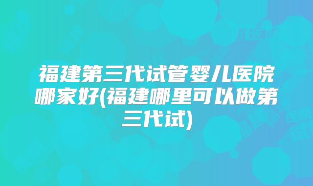 福建第三代试管婴儿医院哪家好(福建哪里可以做第三代试)