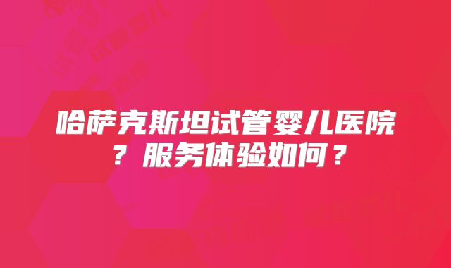 哈萨克斯坦试管婴儿医院？服务体验如何？