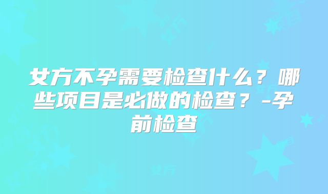 女方不孕需要检查什么？哪些项目是必做的检查？-孕前检查