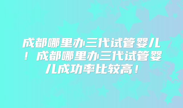 成都哪里办三代试管婴儿！成都哪里办三代试管婴儿成功率比较高！