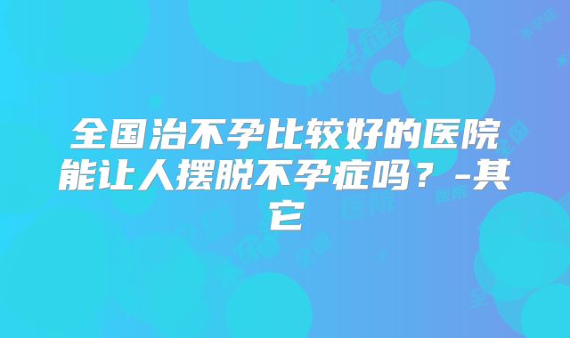全国治不孕比较好的医院能让人摆脱不孕症吗？-其它