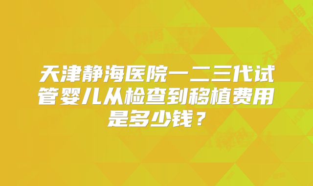 天津静海医院一二三代试管婴儿从检查到移植费用是多少钱?