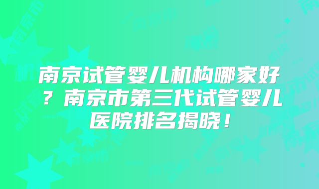 南京试管婴儿机构哪家好？南京市第三代试管婴儿医院排名揭晓！