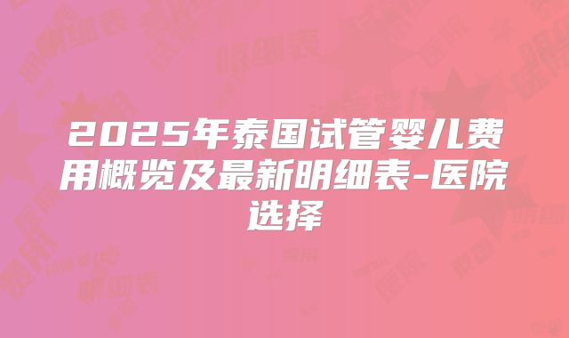2025年泰国试管婴儿费用概览及最新明细表-医院选择