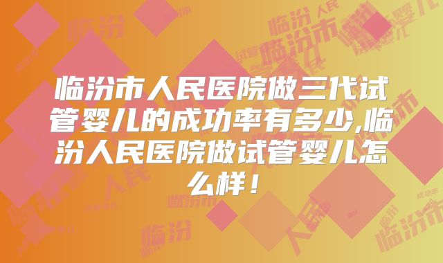 临汾市人民医院做三代试管婴儿的成功率有多少,临汾人民医院做试管婴儿怎么样！