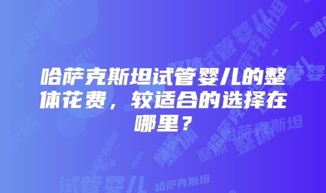 哈萨克斯坦试管婴儿的整体花费,较适合的选择在哪里?