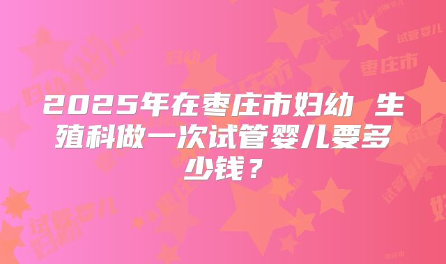 2025年在枣庄市妇幼 生殖科做一次试管婴儿要多少钱?