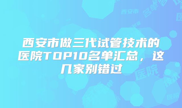 西安市做三代试管技术的医院TOP10名单汇总,这几家别错过