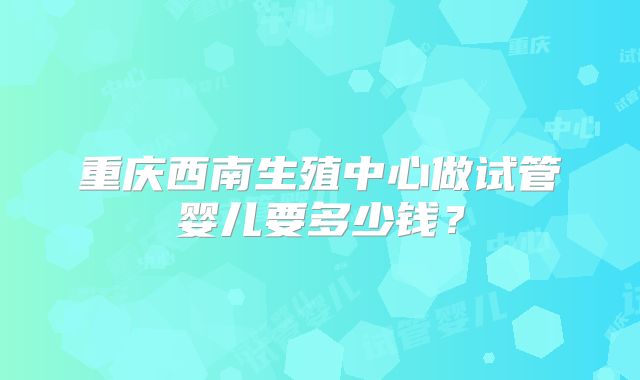 重庆西南生殖中心做试管婴儿要多少钱?