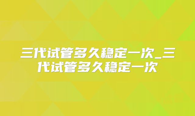 三代试管多久稳定一次_三代试管多久稳定一次