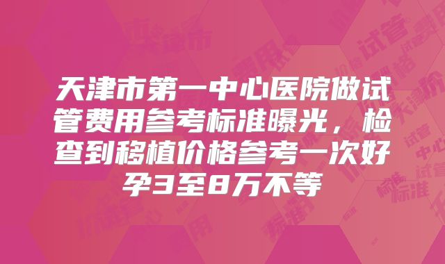 天津市第一中心医院做试管费用参考标准曝光,检查到移植价格参考一次好孕3至8万不等