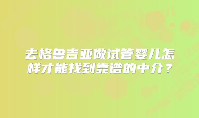 去格鲁吉亚做试管婴儿怎样才能找到靠谱的中介？