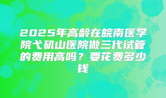 2025年高龄在皖南医学院弋矶山医院做三代试管的费用高吗?要花费多少钱