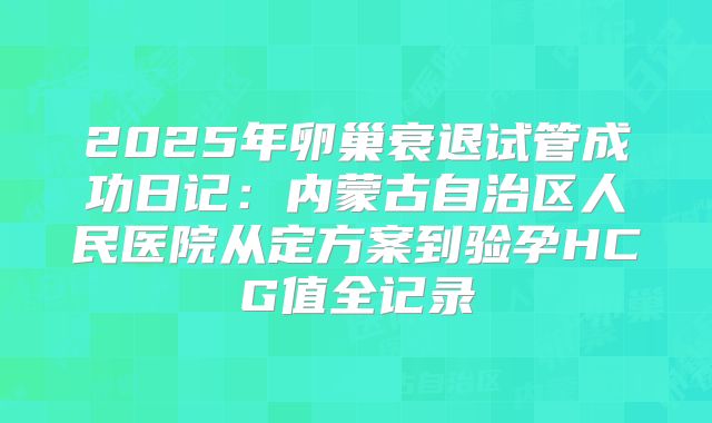 2025年卵巢衰退试管成功日记：内蒙古自治区人民医院从定方案到验孕HCG值全记录