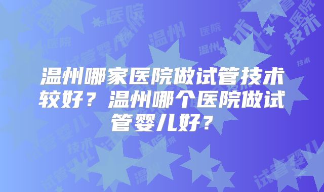 温州哪家医院做试管技术较好?温州哪个医院做试管婴儿好?