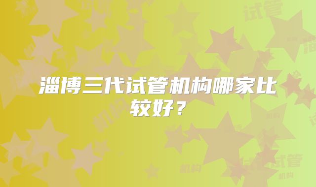 淄博三代试管机构哪家比较好？