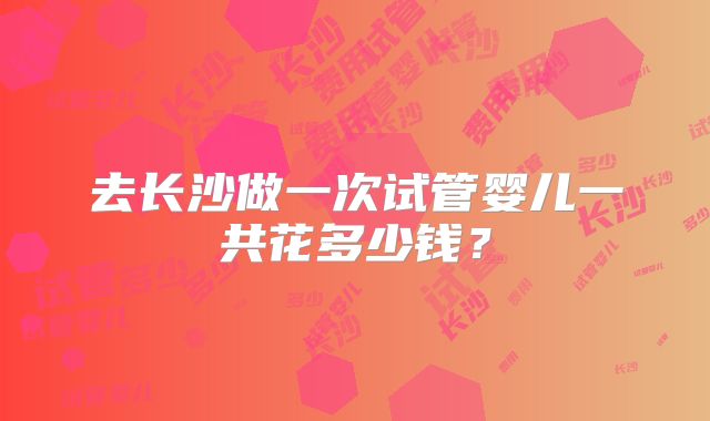 去长沙做一次试管婴儿一共花多少钱?