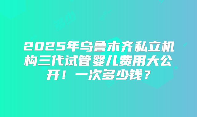 2025年乌鲁木齐私立机构三代试管婴儿费用大公开！一次多少钱？