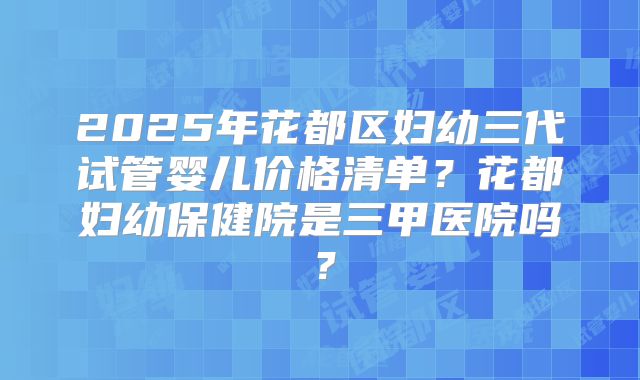 2025年花都区妇幼三代试管婴儿价格清单?花都妇幼保健院是三甲医院吗?
