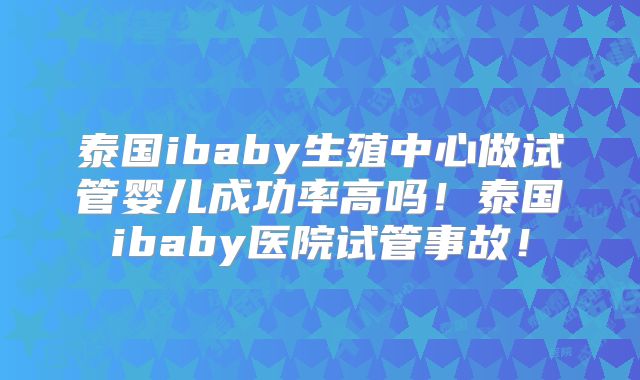 泰国ibaby生殖中心做试管婴儿成功率高吗！泰国ibaby医院试管事故！