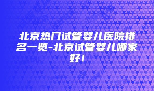 北京热门试管婴儿医院排名一览-北京试管婴儿哪家好！