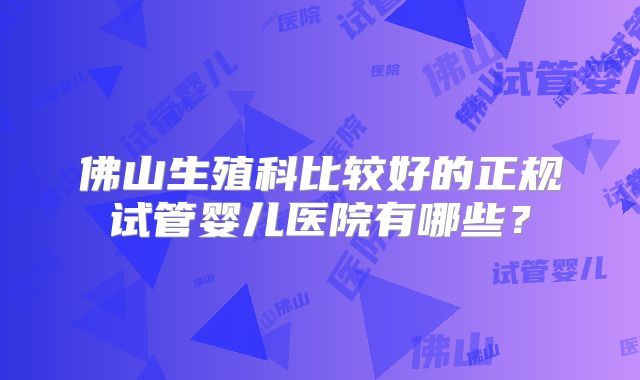 佛山生殖科比较好的正规试管婴儿医院有哪些？
