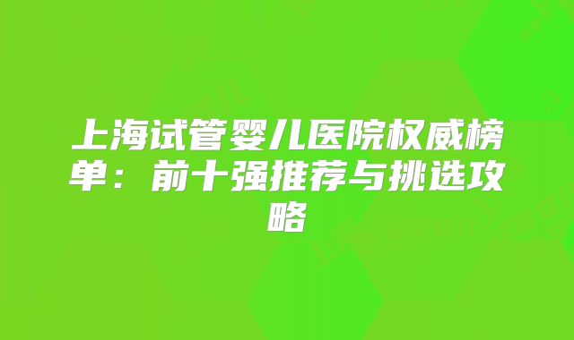 上海试管婴儿医院权威榜单：前十强推荐与挑选攻略
