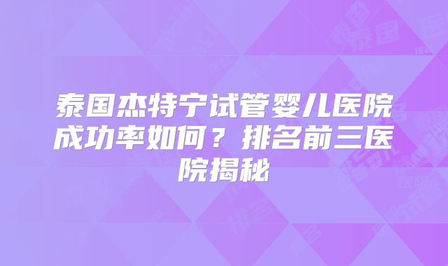 泰国杰特宁试管婴儿医院成功率如何？排名前三医院揭秘