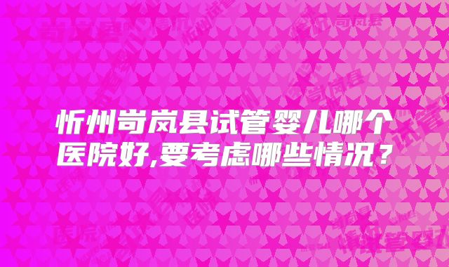 忻州岢岚县试管婴儿哪个医院好,要考虑哪些情况？