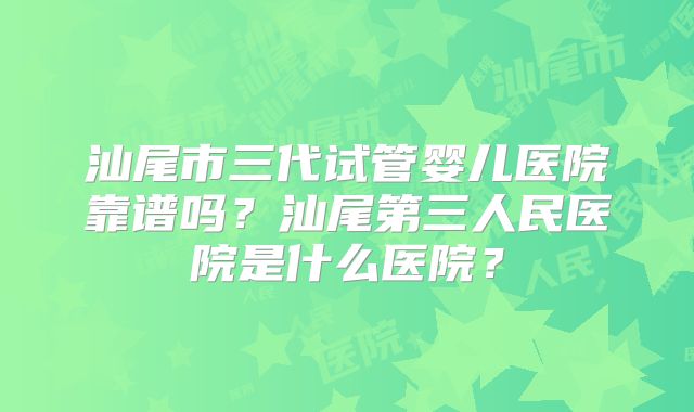 汕尾市三代试管婴儿医院靠谱吗？汕尾第三人民医院是什么医院？