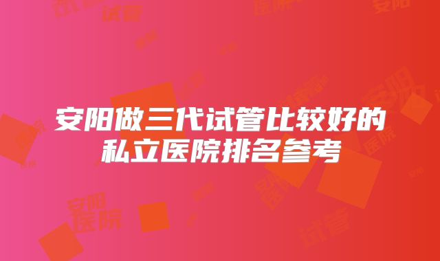 安阳做三代试管比较好的私立医院排名参考