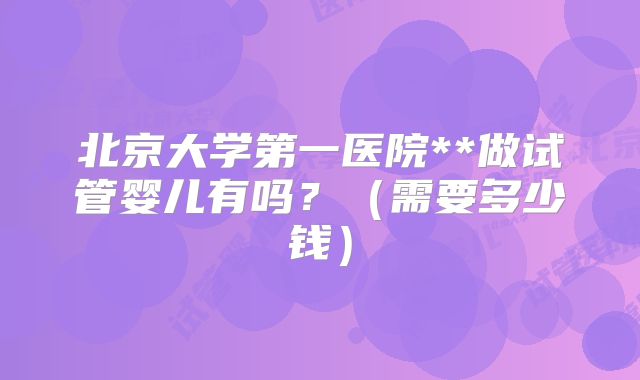 北京大学第一医院**做试管婴儿有吗？（需要多少钱）