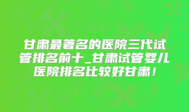 甘肃最著名的医院三代试管排名前十_甘肃试管婴儿医院排名比较好甘肃!