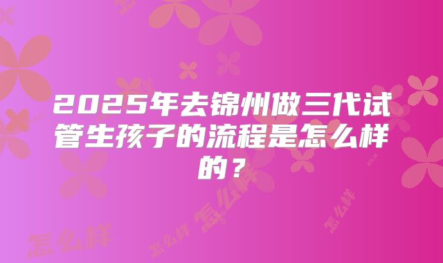 2025年去锦州做三代试管生孩子的流程是怎么样的？