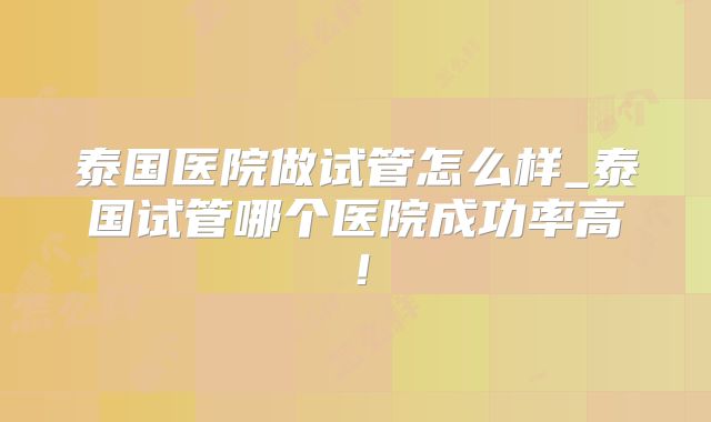 泰国医院做试管怎么样_泰国试管哪个医院成功率高！