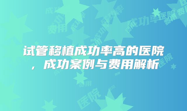 试管移植成功率高的医院，成功案例与费用解析