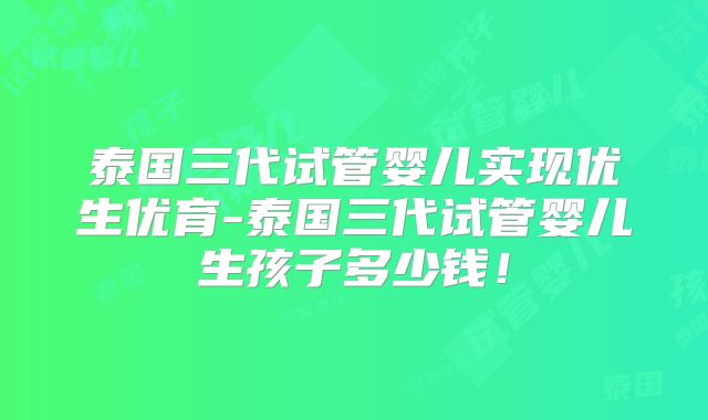 泰国三代试管婴儿实现优生优育-泰国三代试管婴儿生孩子多少钱！