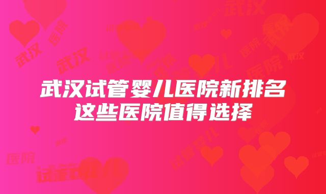 武汉试管婴儿医院新排名这些医院值得选择