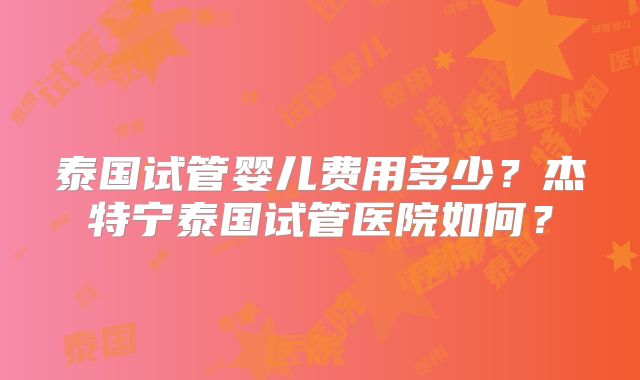 泰国试管婴儿费用多少？杰特宁泰国试管医院如何？