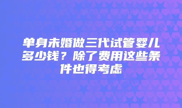 单身未婚做三代试管婴儿多少钱？除了费用这些条件也得考虑