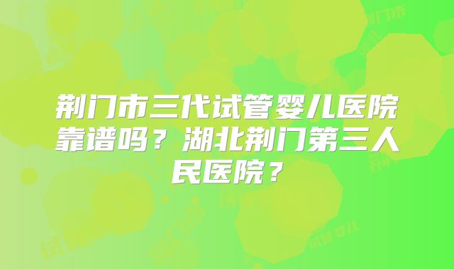 荆门市三代试管婴儿医院靠谱吗？湖北荆门第三人民医院？