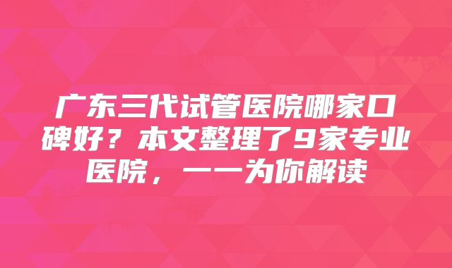 广东三代试管医院哪家口碑好?本文整理了9家专业医院,一一为你解读